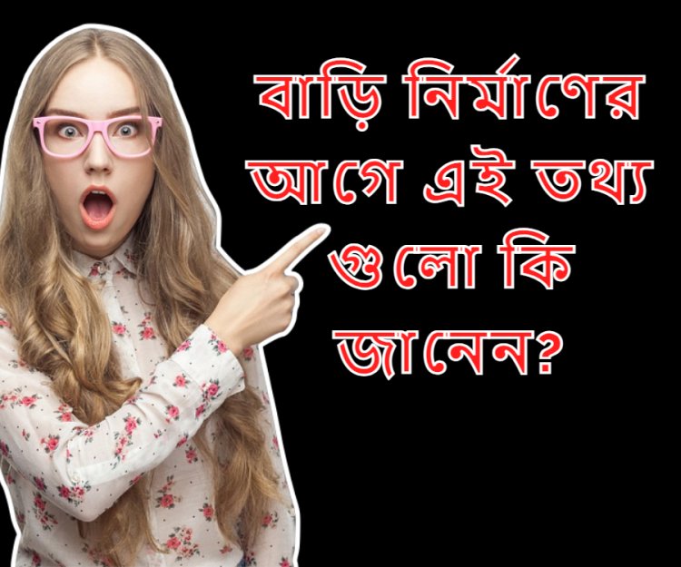 বাড়ি করার আগে অবশ্যই যে তথ্য গুলো আপনার জানা খুবি জরুরি।